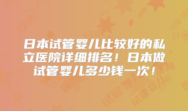 日本试管婴儿比较好的私立医院详细排名！日本做试管婴儿多少钱一次！