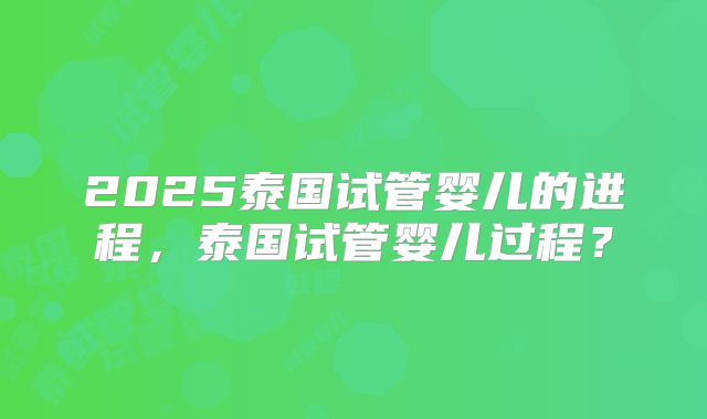 2025泰国试管婴儿的进程，泰国试管婴儿过程？