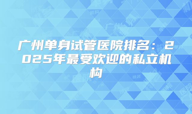 广州单身试管医院排名：2025年最受欢迎的私立机构