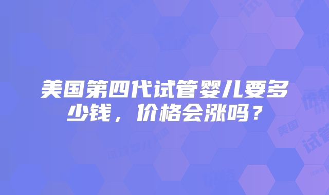 美国第四代试管婴儿要多少钱，价格会涨吗？