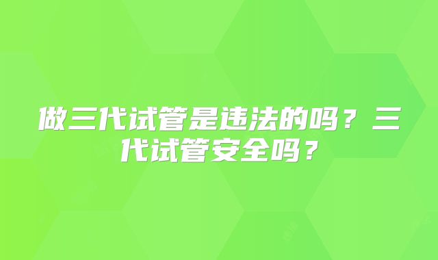 做三代试管是违法的吗？三代试管安全吗？