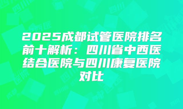 2025成都试管医院排名前十解析：四川省中西医结合医院与四川康复医院对比