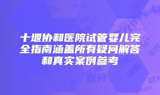 十堰协和医院试管婴儿完全指南涵盖所有疑问解答和真实案例参考
