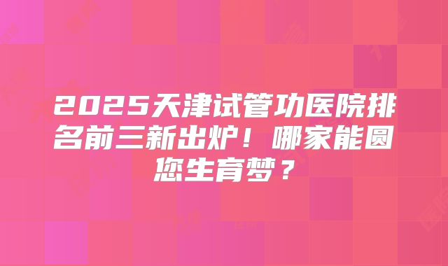 2025天津试管功医院排名前三新出炉！哪家能圆您生育梦？