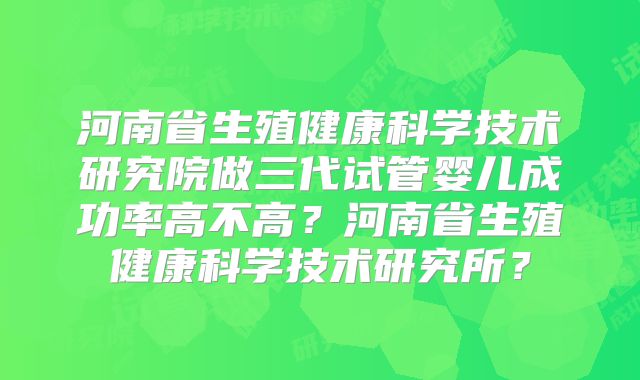 河南省生殖健康科学技术研究院做三代试管婴儿成功率高不高？河南省生殖健康科学技术研究所？