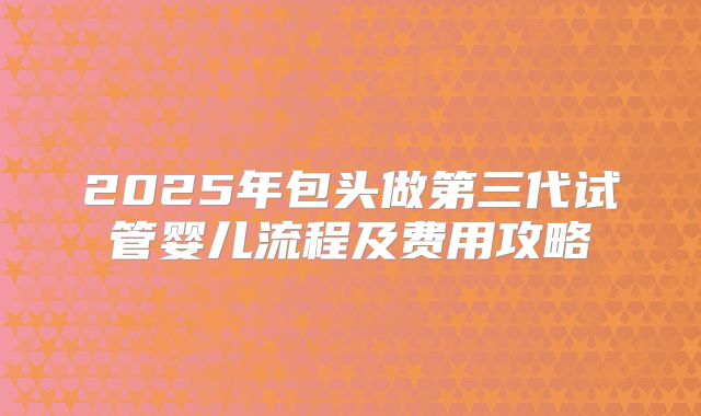 2025年包头做第三代试管婴儿流程及费用攻略