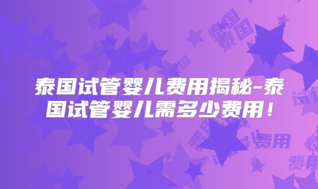 泰国试管婴儿费用揭秘-泰国试管婴儿需多少费用！
