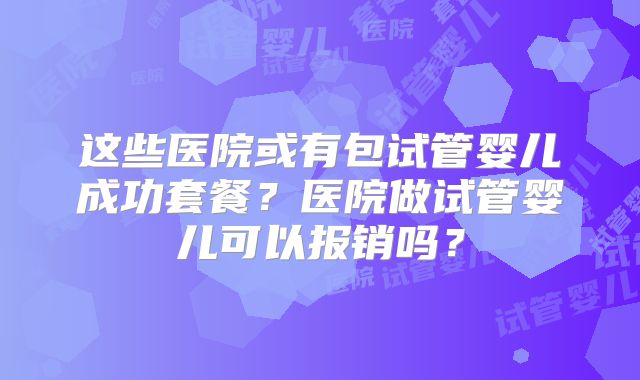 这些医院或有包试管婴儿成功套餐？医院做试管婴儿可以报销吗？