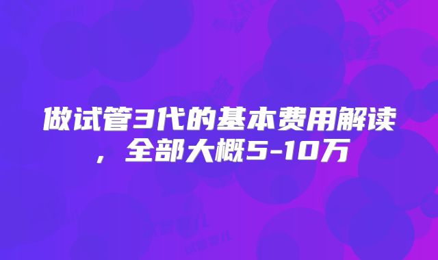 做试管3代的基本费用解读,全部大概5-10万