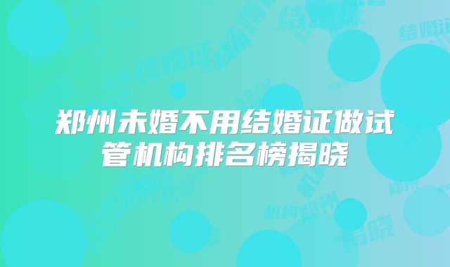 郑州未婚不用结婚证做试管机构排名榜揭晓
