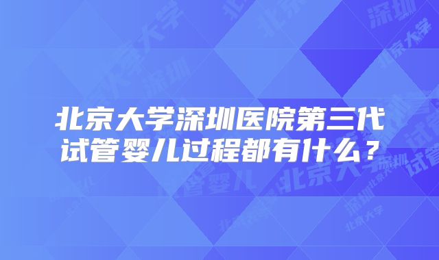 北京大学深圳医院第三代试管婴儿过程都有什么？