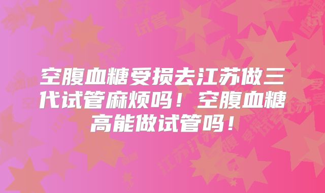 空腹血糖受损去江苏做三代试管麻烦吗！空腹血糖高能做试管吗！