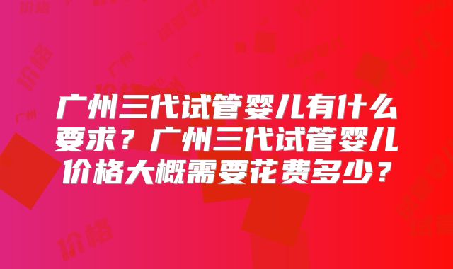 广州三代试管婴儿有什么要求?广州三代试管婴儿价格大概需要花费多少?