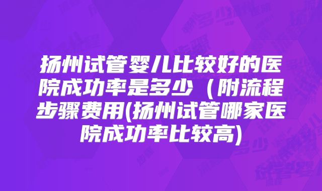 扬州试管婴儿比较好的医院成功率是多少(附流程步骤费用(扬州试管哪家医院成功率比较高)