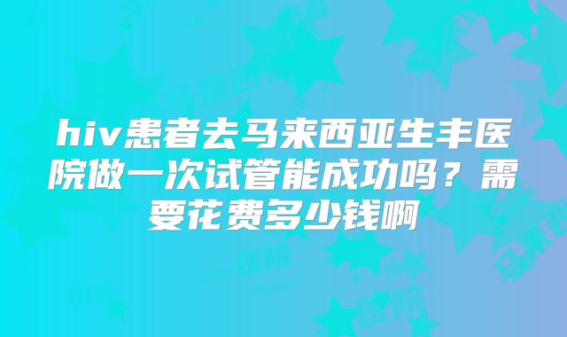 hiv患者去马来西亚生丰医院做一次试管能成功吗?需要花费多少钱啊