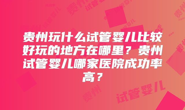 贵州玩什么试管婴儿比较好玩的地方在哪里?贵州试管婴儿哪家医院成功率高?