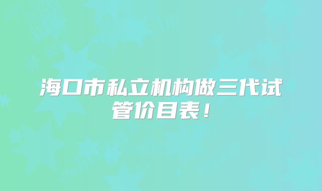 海口市私立机构做三代试管价目表！