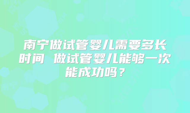 南宁做试管婴儿需要多长时间 做试管婴儿能够一次能成功吗？