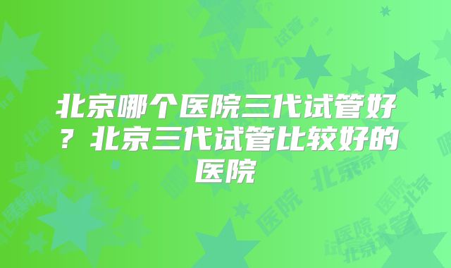 北京哪个医院三代试管好?北京三代试管比较好的医院