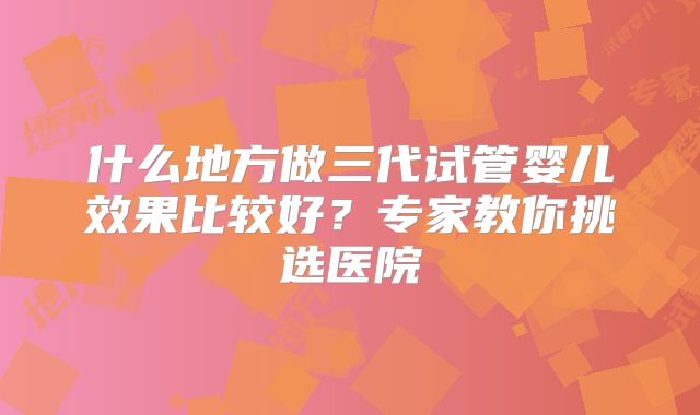 什么地方做三代试管婴儿效果比较好？专家教你挑选医院