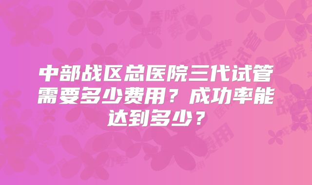 中部战区总医院三代试管需要多少费用？成功率能达到多少？