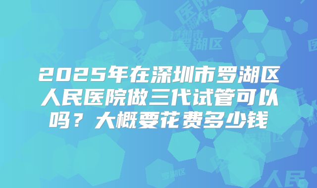 2025年在深圳市罗湖区人民医院做三代试管可以吗？大概要花费多少钱