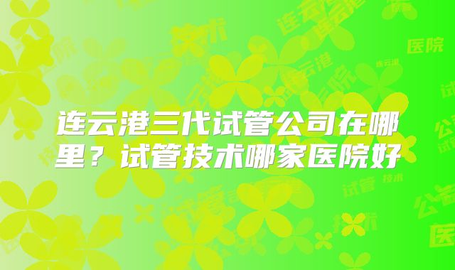 连云港三代试管公司在哪里？试管技术哪家医院好