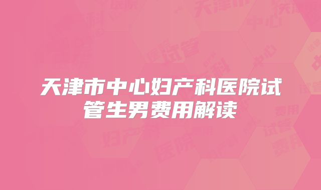 天津市中心妇产科医院试管生男费用解读