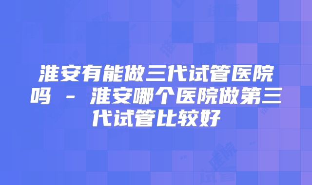 淮安有能做三代试管医院吗 - 淮安哪个医院做第三代试管比较好