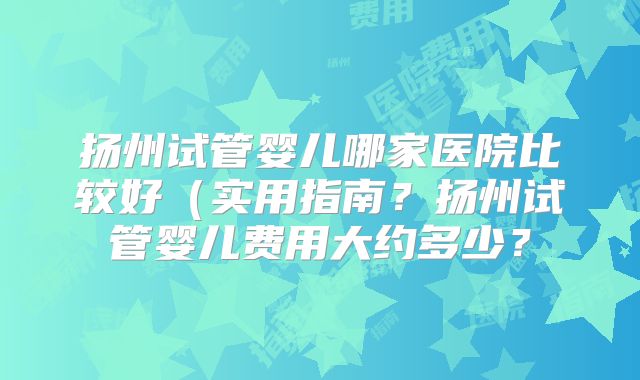 扬州试管婴儿哪家医院比较好（实用指南？扬州试管婴儿费用大约多少？