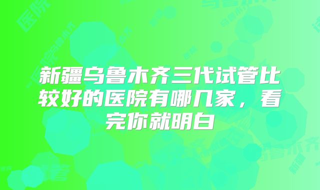 新疆乌鲁木齐三代试管比较好的医院有哪几家，看完你就明白