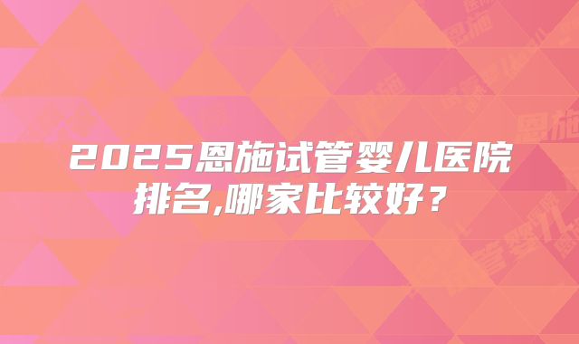 2025恩施试管婴儿医院排名,哪家比较好?