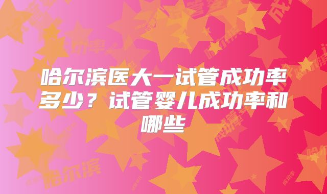 哈尔滨医大一试管成功率多少?试管婴儿成功率和哪些