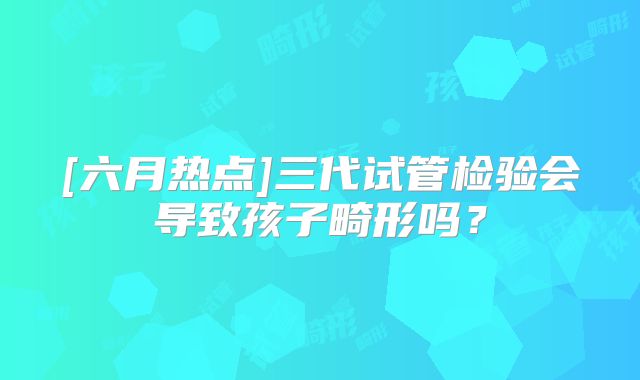 [六月热点]三代试管检验会导致孩子畸形吗？