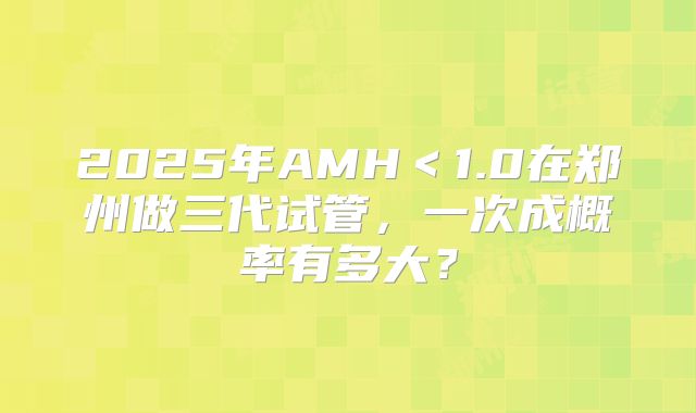 2025年AMH＜1.0在郑州做三代试管，一次成概率有多大？