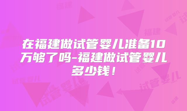 在福建做试管婴儿准备10万够了吗-福建做试管婴儿多少钱！