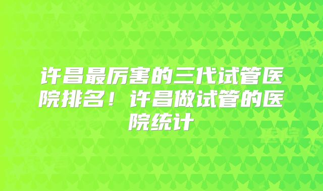 许昌最厉害的三代试管医院排名！许昌做试管的医院统计