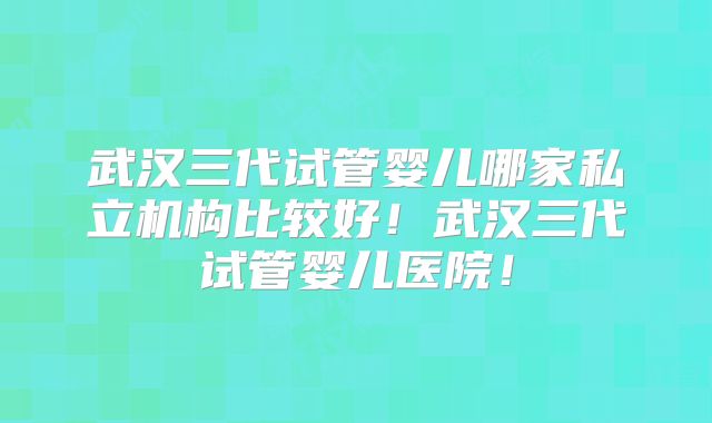 武汉三代试管婴儿哪家私立机构比较好!武汉三代试管婴儿医院!