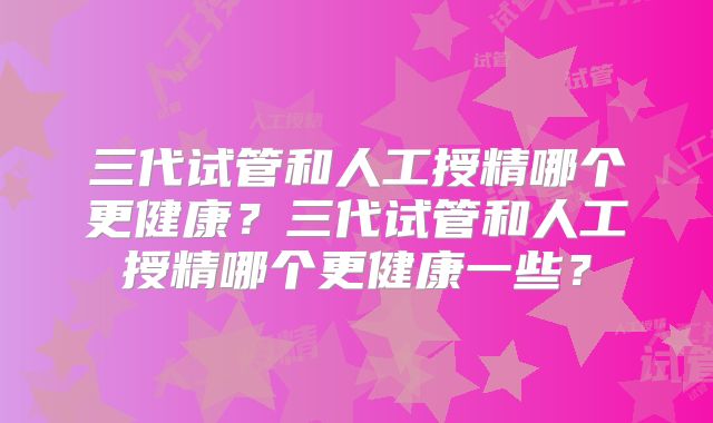 三代试管和人工授精哪个更健康?三代试管和人工授精哪个更健康一些?