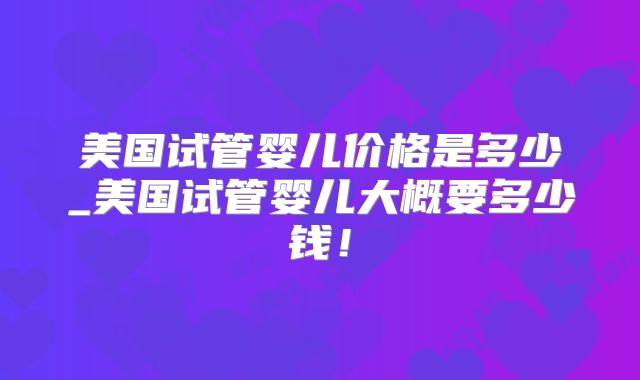 美国试管婴儿价格是多少_美国试管婴儿大概要多少钱！