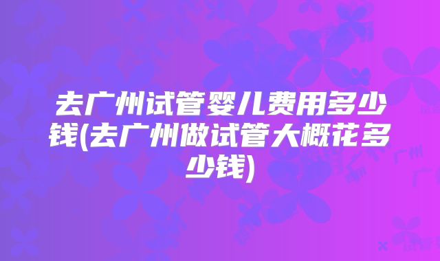 去广州试管婴儿费用多少钱(去广州做试管大概花多少钱)
