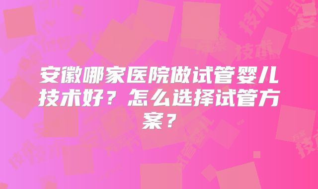 安徽哪家医院做试管婴儿技术好？怎么选择试管方案？