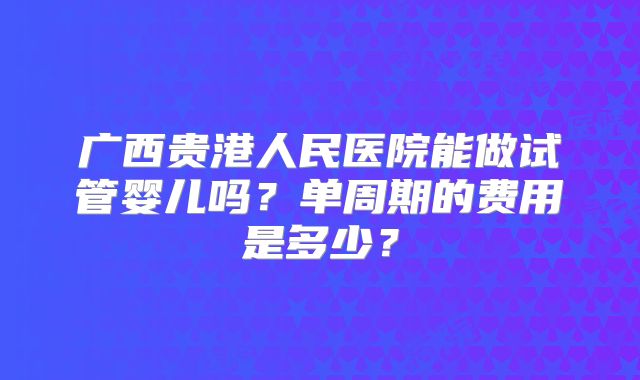 广西贵港人民医院能做试管婴儿吗？单周期的费用是多少？