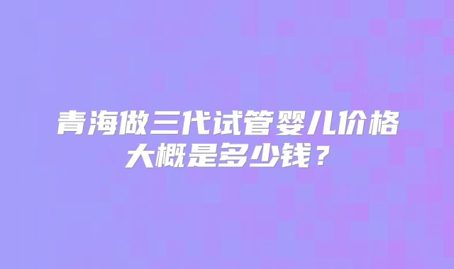 青海做三代试管婴儿价格大概是多少钱？