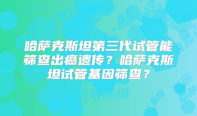 哈萨克斯坦第三代试管能筛查出癌遗传？哈萨克斯坦试管基因筛查？