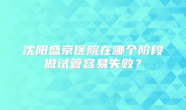 沈阳盛京医院在哪个阶段做试管容易失败?