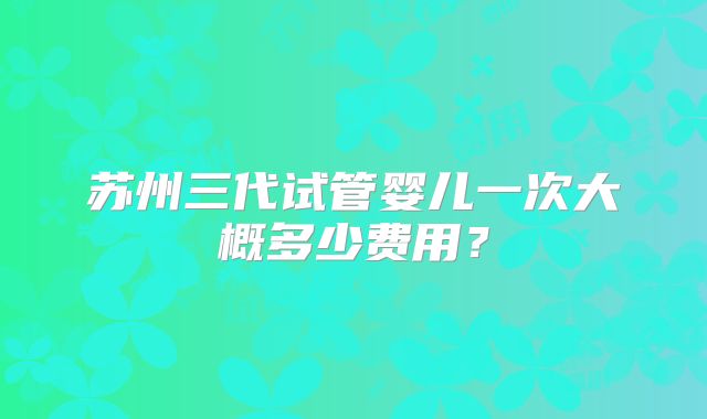 苏州三代试管婴儿一次大概多少费用？