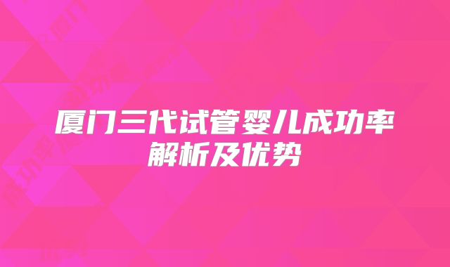 厦门三代试管婴儿成功率解析及优势