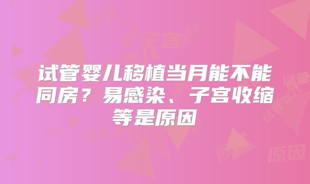 试管婴儿移植当月能不能同房?易感染、子宫收缩等是原因