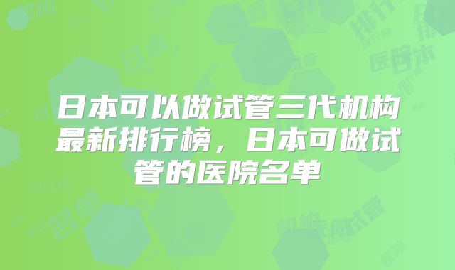 日本可以做试管三代机构最新排行榜,日本可做试管的医院名单